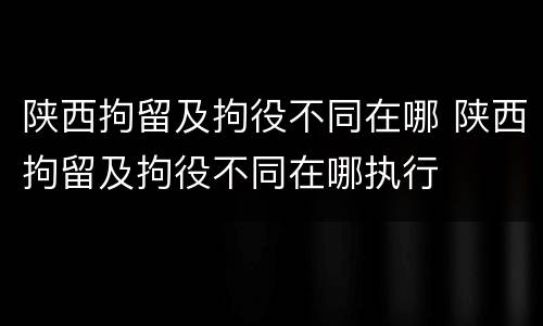 陕西拘留及拘役不同在哪 陕西拘留及拘役不同在哪执行
