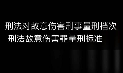 刑法对故意伤害刑事量刑档次 刑法故意伤害罪量刑标准