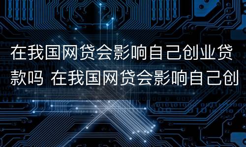 在我国网贷会影响自己创业贷款吗 在我国网贷会影响自己创业贷款吗知乎