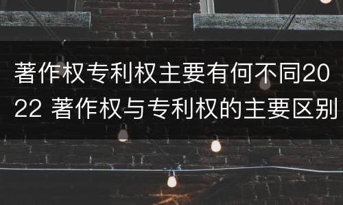 著作权专利权主要有何不同2022 著作权与专利权的主要区别