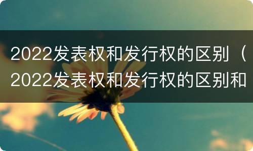 2022发表权和发行权的区别（2022发表权和发行权的区别和联系）