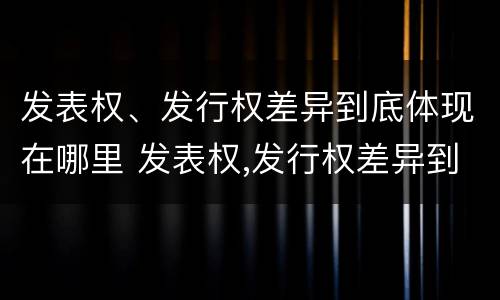 发表权、发行权差异到底体现在哪里 发表权,发行权差异到底体现在哪里了