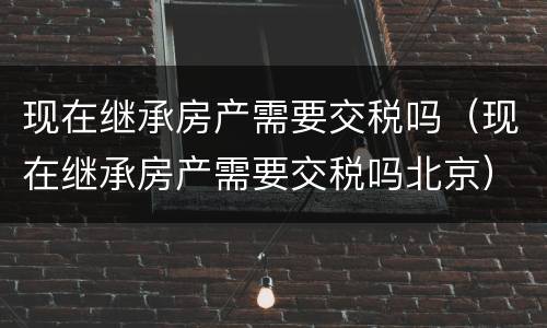 现在继承房产需要交税吗（现在继承房产需要交税吗北京）