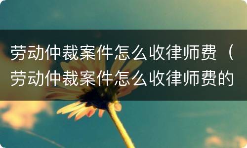 劳动仲裁案件怎么收律师费（劳动仲裁案件怎么收律师费的）