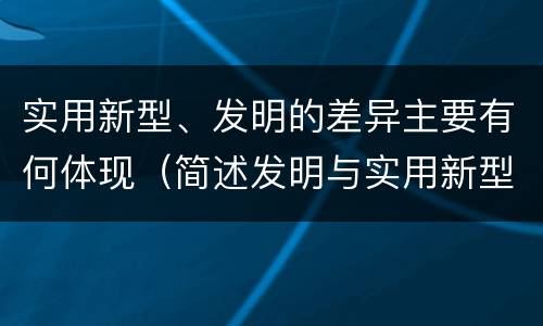 实用新型、发明的差异主要有何体现（简述发明与实用新型的区别）