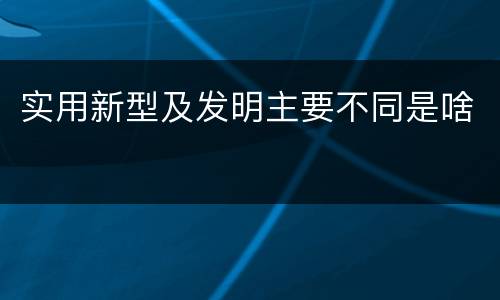 实用新型及发明主要不同是啥