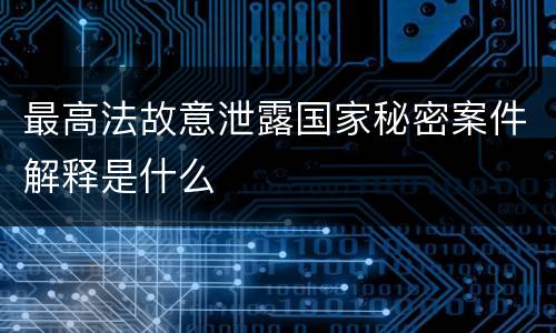 最高法故意泄露国家秘密案件解释是什么