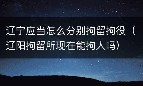 辽宁应当怎么分别拘留拘役（辽阳拘留所现在能拘人吗）