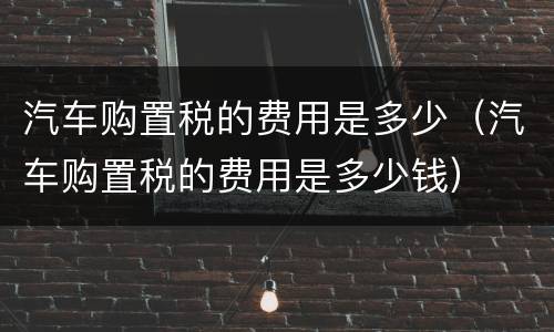 汽车购置税的费用是多少（汽车购置税的费用是多少钱）