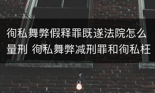 徇私舞弊假释罪既遂法院怎么量刑 徇私舞弊减刑罪和徇私枉法罪
