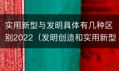 实用新型与发明具体有几种区别2022（发明创造和实用新型的区别）