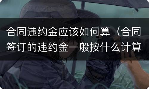 合同违约金应该如何算（合同签订的违约金一般按什么计算）