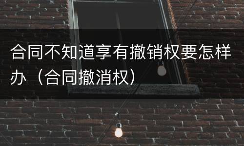 合同不知道享有撤销权要怎样办（合同撤消权）
