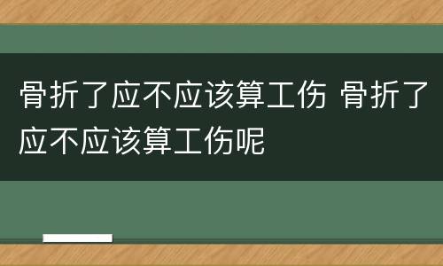 骨折了应不应该算工伤 骨折了应不应该算工伤呢