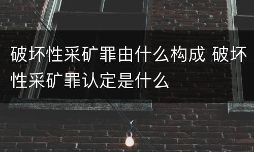 破坏性采矿罪由什么构成 破坏性采矿罪认定是什么