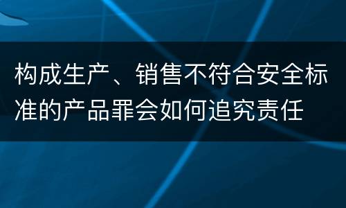 构成生产、销售不符合安全标准的产品罪会如何追究责任