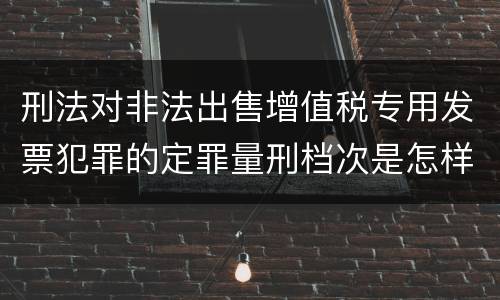 刑法对非法出售增值税专用发票犯罪的定罪量刑档次是怎样的
