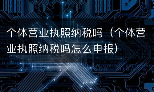 个体营业执照纳税吗（个体营业执照纳税吗怎么申报）