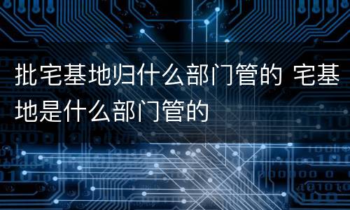 批宅基地归什么部门管的 宅基地是什么部门管的