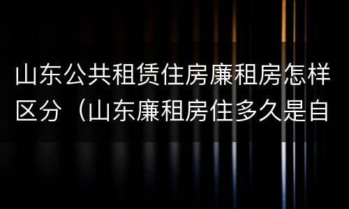 山东公共租赁住房廉租房怎样区分（山东廉租房住多久是自己的）