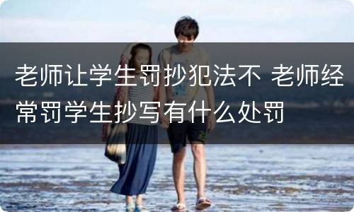 老师让学生罚抄犯法不 老师经常罚学生抄写有什么处罚