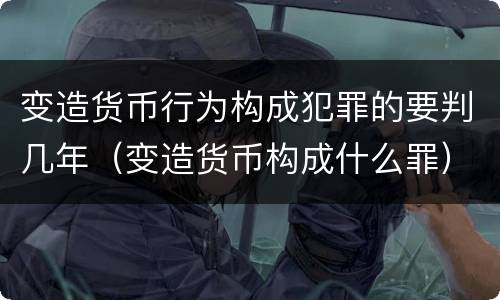 变造货币行为构成犯罪的要判几年（变造货币构成什么罪）