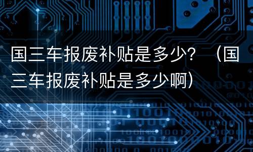 国三车报废补贴是多少？（国三车报废补贴是多少啊）