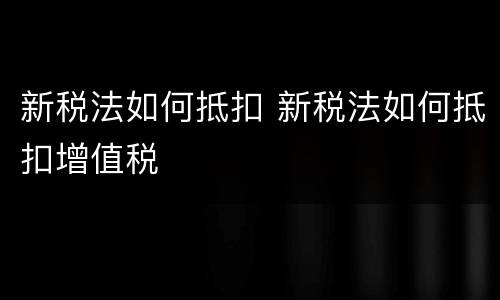 新税法如何抵扣 新税法如何抵扣增值税
