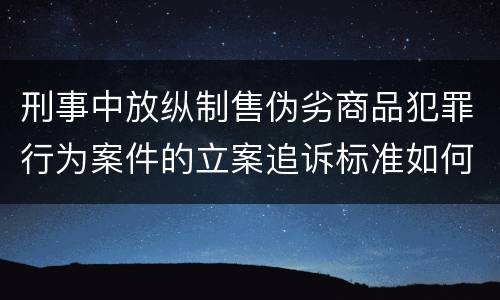 刑事中放纵制售伪劣商品犯罪行为案件的立案追诉标准如何