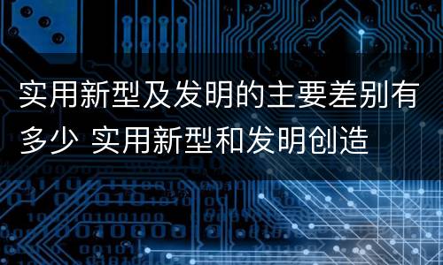 实用新型及发明的主要差别有多少 实用新型和发明创造