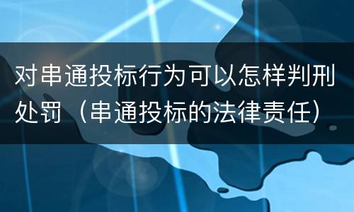 对串通投标行为可以怎样判刑处罚（串通投标的法律责任）