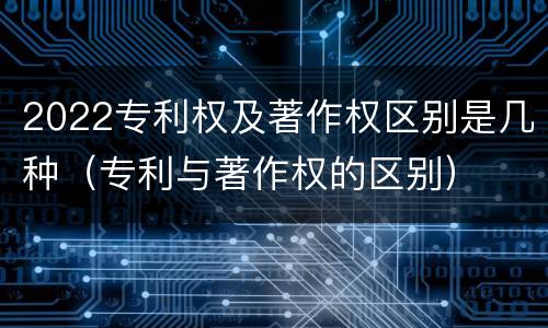 2022专利权及著作权区别是几种（专利与著作权的区别）
