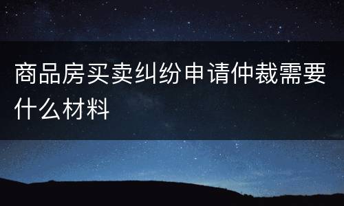 商品房买卖纠纷申请仲裁需要什么材料