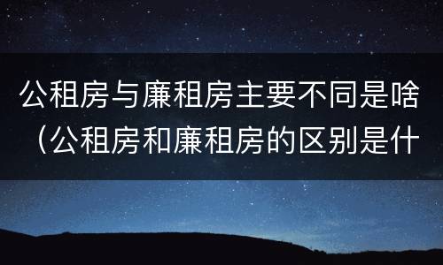 公租房与廉租房主要不同是啥（公租房和廉租房的区别是什么请继续我在听）