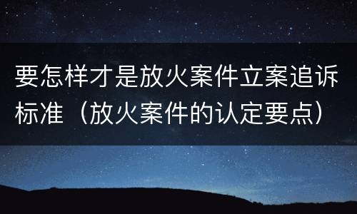 要怎样才是放火案件立案追诉标准（放火案件的认定要点）
