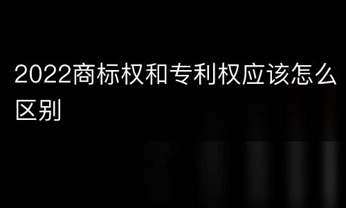 2022商标权和专利权应该怎么区别