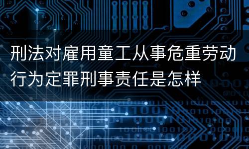 刑法对雇用童工从事危重劳动行为定罪刑事责任是怎样