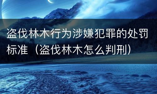 盗伐林木行为涉嫌犯罪的处罚标准（盗伐林木怎么判刑）
