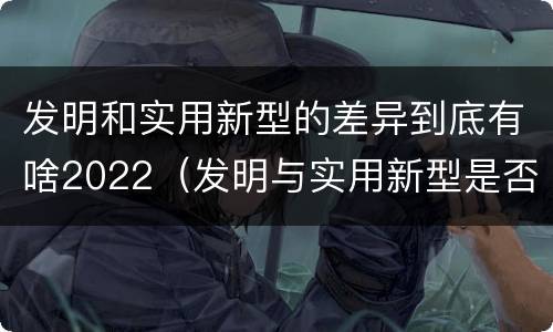 发明和实用新型的差异到底有啥2022（发明与实用新型是否具有实用性）