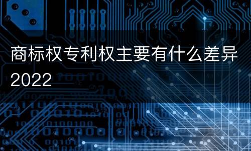 商标权专利权主要有什么差异2022