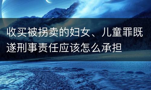 收买被拐卖的妇女、儿童罪既遂刑事责任应该怎么承担