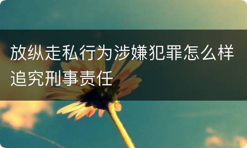 放纵走私行为涉嫌犯罪怎么样追究刑事责任