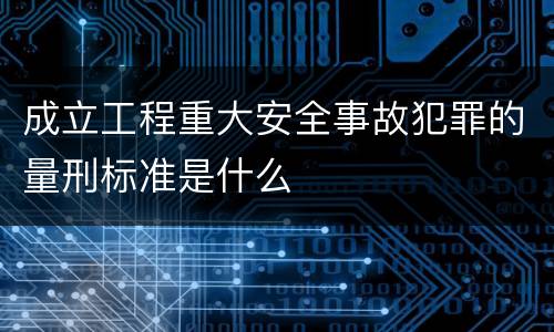 成立工程重大安全事故犯罪的量刑标准是什么