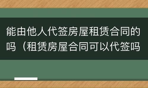能由他人代签房屋租赁合同的吗（租赁房屋合同可以代签吗）