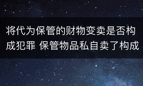 将代为保管的财物变卖是否构成犯罪 保管物品私自卖了构成犯罪