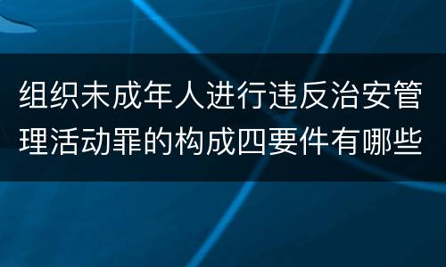 组织未成年人进行违反治安管理活动罪的构成四要件有哪些