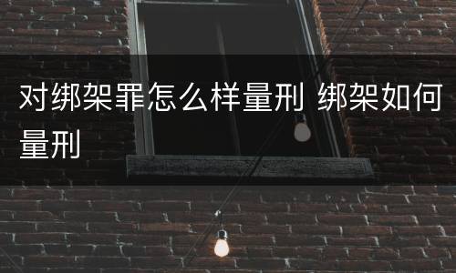 对绑架罪怎么样量刑 绑架如何量刑