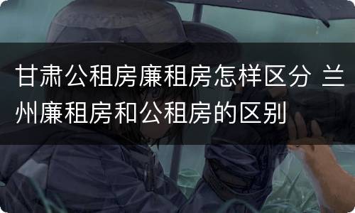 甘肃公租房廉租房怎样区分 兰州廉租房和公租房的区别
