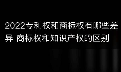 2022专利权和商标权有哪些差异 商标权和知识产权的区别