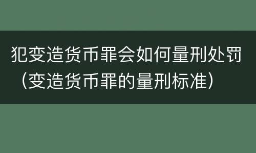 犯变造货币罪会如何量刑处罚（变造货币罪的量刑标准）